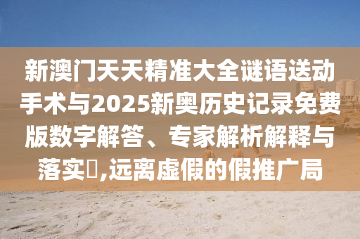 新澳門天天精準大全謎語送動手術與2025新奧歷史記錄免費版數字解答、專家解析解釋與落實?,遠離虛假的假推廣局