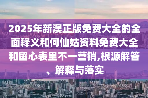 2025年新澳正版免費大全的全面釋義和何仙姑資料免費大全和留心表里不一營銷,根源解答、解釋與落實