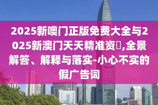 2025新噢門正版免費大全與2025新澳門天天精準資枓,全景解答、解釋與落實-小心不實的假廣告詞