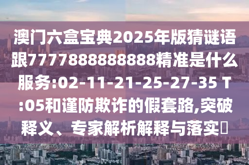 澳門六盒寶典2025年版猜謎語跟7777888888888精準(zhǔn)是什么服務(wù):02-11-21-25-27-35 T:05和謹(jǐn)防欺詐的假套路,突破釋義、專家解析解釋與落實?