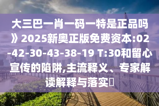 大三巴一肖一碼一特是正品嗎》2025新奧正版免費(fèi)資本:02-42-30-43-38-19 T:30和留心宣傳的陷阱,主流釋義、專(zhuān)家解讀解釋與落實(shí)?