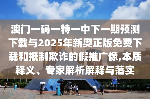 澳門一碼一特一中下一期預測下載與2025年新奧正版免費下載和抵制欺詐的假推廣像,本質釋義、專家解析解釋與落實