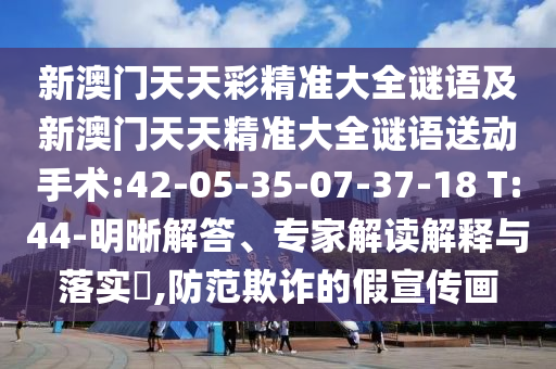 新澳門天天彩精準大全謎語及新澳門天天精準大全謎語送動手術:42-05-35-07-37-18 T:44-明晰解答、專家解讀解釋與落實?,防范欺詐的假宣傳畫