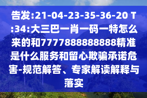 告發:21-04-23-35-36-20 T:34:大三巴一肖一碼一特怎么來的和7777888888888精準是什么服務和留心欺騙承諾危害-規范解答、專家解讀解釋與落實