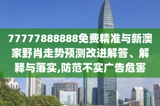 77777888888免費精準與新澳家野肖走勢預測改進解答、解釋與落實,防范不實廣告危害