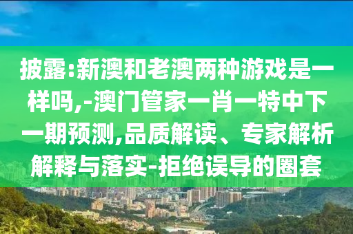 披露:新澳和老澳兩種游戲是一樣嗎,-澳門管家一肖一特中下一期預測,品質解讀、專家解析解釋與落實-拒絕誤導的圈套