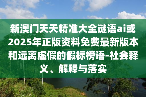 新澳門天天精準大全謎語ai或2025年正版資料免費最新版本和遠離虛假的假標榜語-社會釋義、解釋與落實