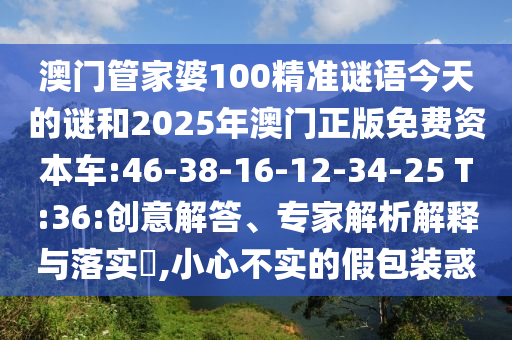 澳門管家婆100精準謎語今天的謎和2025年澳門正版免費資本車:46-38-16-12-34-25 T:36:創(chuàng)意解答、專家解析解釋與落實?,小心不實的假包裝惑