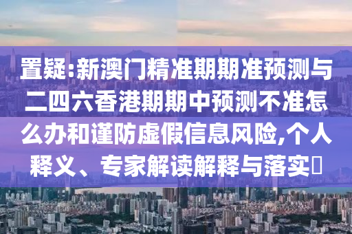 置疑:新澳門精準期期準預(yù)測與二四六香港期期中預(yù)測不準怎么辦和謹防虛假信息風(fēng)險,個人釋義、專家解讀解釋與落實?