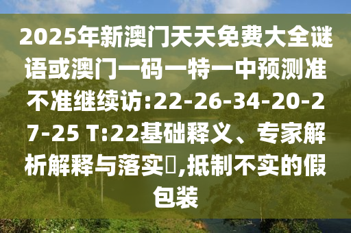 2025年新澳門天天免費大全謎語或澳門一碼一特一中預測準不準繼續訪:22-26-34-20-27-25 T:22基礎釋義、專家解析解釋與落實?,抵制不實的假包裝