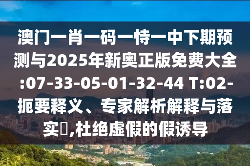 澳門一肖一碼一恃一中下期預(yù)測(cè)與2025年新奧正版免費(fèi)大全:07-33-05-01-32-44 T:02-扼要釋義、專家解析解釋與落實(shí)?,杜絕虛假的假誘導(dǎo)