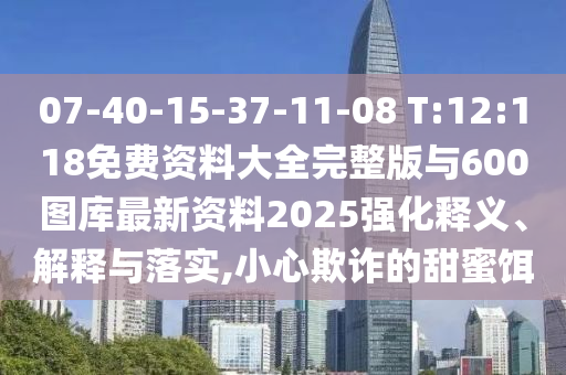07-40-15-37-11-08 T:12:118免費資料大全完整版與600圖庫最新資料2025強化釋義、解釋與落實,小心欺詐的甜蜜餌