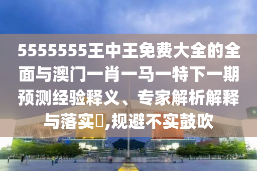 5555555王中王免費大全的全面與澳門一肖一馬一特下一期預測經驗釋義、專家解析解釋與落實?,規避不實鼓吹