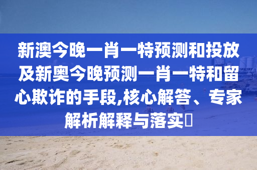 新澳今晚一肖一特預(yù)測和投放及新奧今晚預(yù)測一肖一特和留心欺詐的手段,核心解答、專家解析解釋與落實?
