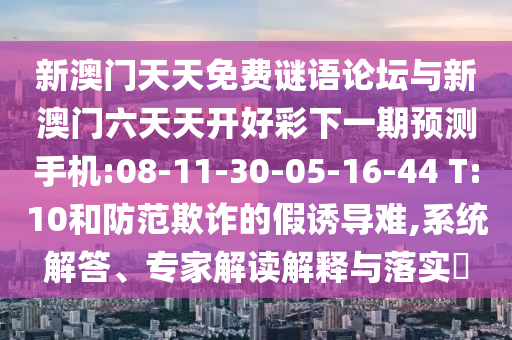 新澳門天天免費謎語論壇與新澳門六天天開好彩下一期預測手機:08-11-30-05-16-44 T:10和防范欺詐的假誘導難,系統解答、專家解讀解釋與落實?