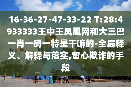 16-36-27-47-33-22 T:28:4933333王中王鳳凰網和大三巴一肖一碼一特是干嘛的-全局釋義、解釋與落實,留心欺詐的手段