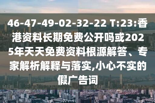 46-47-49-02-32-22 T:23:香港資料長(zhǎng)期免費(fèi)公開嗎或2025年天天免費(fèi)資料根源解答、專家解析解釋與落實(shí),小心不實(shí)的假?gòu)V告詞