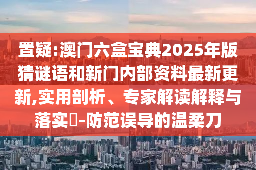 置疑:澳門六盒寶典2025年版猜謎語和新門內部資料最新更新,實用剖析、專家解讀解釋與落實?-防范誤導的溫柔刀