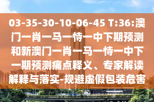 03-35-30-10-06-45 T:36:澳門一肖一馬一恃一中下期預測和新澳門一肖一馬一恃一中下一期預測痛點釋義、專家解讀解釋與落實-規避虛假包裝危害