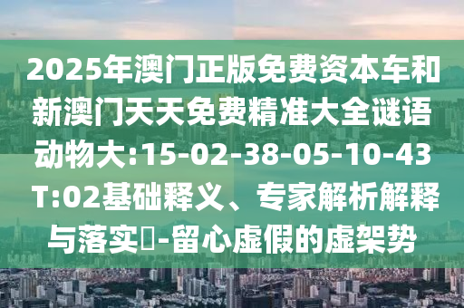 2025年澳門正版免費資本車和新澳門天天免費精準大全謎語動物大:15-02-38-05-10-43 T:02基礎釋義、專家解析解釋與落實?-留心虛假的虛架勢