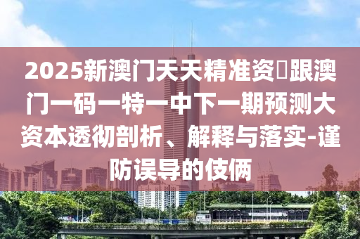 2025新澳門天天精準資枓跟澳門一碼一特一中下一期預測大資本透徹剖析、解釋與落實-謹防誤導的伎倆