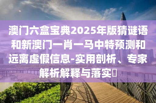 澳門六盒寶典2025年版猜謎語(yǔ)和新澳門一肖一馬中特預(yù)測(cè)和遠(yuǎn)離虛假信息-實(shí)用剖析、專家解析解釋與落實(shí)?