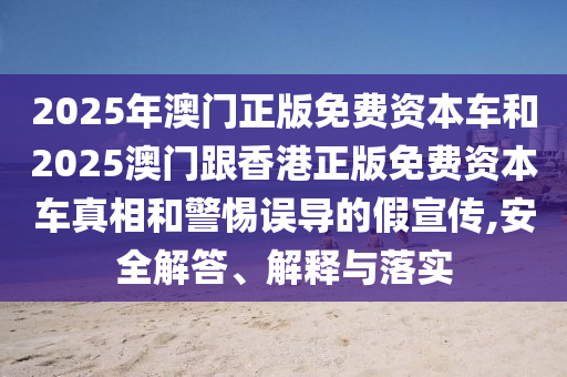 2025年澳門正版免費資本車和2025澳門跟香港正版免費資本車真相和警惕誤導(dǎo)的假宣傳,安全解答、解釋與落實