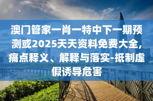 澳門管家一肖一特中下一期預測或2025天天資料免費大全,痛點釋義、解釋與落實-抵制虛假誘導危害