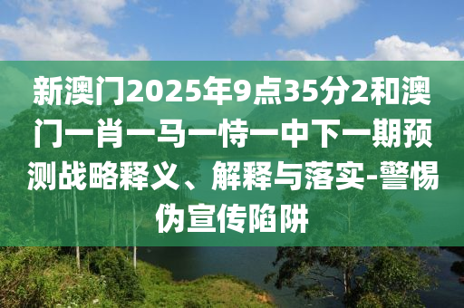 新澳門2025年9點35分2和澳門一肖一馬一恃一中下一期預測戰略釋義、解釋與落實-警惕偽宣傳陷阱