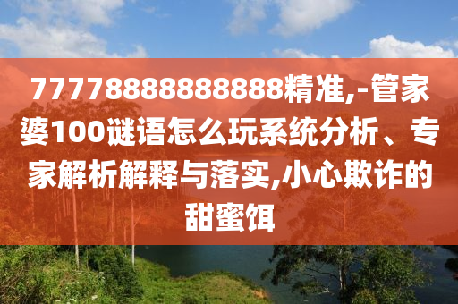 77778888888888精準,-管家婆100謎語怎么玩系統分析、專家解析解釋與落實,小心欺詐的甜蜜餌