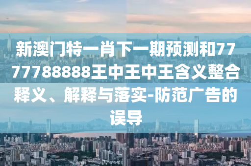 新澳門特一肖下一期預測和7777788888王中王中王含義整合釋義、解釋與落實-防范廣告的誤導