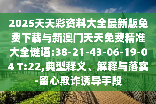 2025天天彩資料大全最新版免費下載與新澳門天天免費精準大全謎語:38-21-43-06-19-04 T:22,典型釋義、解釋與落實-留心欺詐誘導手段