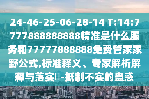 24-46-25-06-28-14 T:14:7777888888888精準是什么服務和77777888888免費管家家野公式,標準釋義、專家解析解釋與落實?-抵制不實的蠱惑