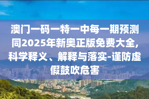 澳門一碼一特一中每一期預測同2025年新奧正版免費大全,科學釋義、解釋與落實-謹防虛假鼓吹危害